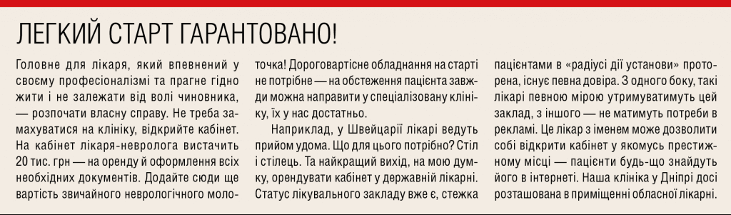 <h3>ЛІКАРЮ, КОТРИЙ НЕ ХОЧЕ ЖИТИ ГІДНО, &mdash; НЕ ЧИТАТИ!</h3> <p>Головне для лікаря, який впевнений у своєму професіоналізмі та прагне гідно жити і не залежати від волі чиновника, &mdash; розпочати власну справу. Не треба за- махуватися на клініку, відкрийте кабінет. На кабінет лікаря-невролога вистачить 20 тис. грн &mdash; на оренду й оформлення всіх необхідних документів. Додайте сюди ще вартість звичайного неврологічного моло- точка! Дороговартісне обладнання на старті не потрібне &mdash; на обстеження пацієнта завж- ди можна направити у спеціалізовану кліні- ку, їх у нас достатньо.</p> <p>Наприклад, у Швейцарії лікарі ведуть прийом удома. Що для цього потрібно? Стіл і стілець. Та найкращий вихід, на мою думку, орендувати кабінет у державній лікарні. Ста- тус лікувального закладу вже є, стежка па- цієнтами в &laquo;радіусі дії установи&raquo; проторена, існує певна довіра. З одного боку, такі лікарі певною мірою утримуватимуть цю будівлю, з іншого &mdash; не матимуть потреби в рекламі. Це лікар з іменем може дозволити собі від- крити кабінет у якомусь престижному місці &mdash; пацієнти будь-що знайдуть його в інтер- неті. Наша клініка у Дніпрі досі розташована в приміщенні Лікарні Мечникова.</p>