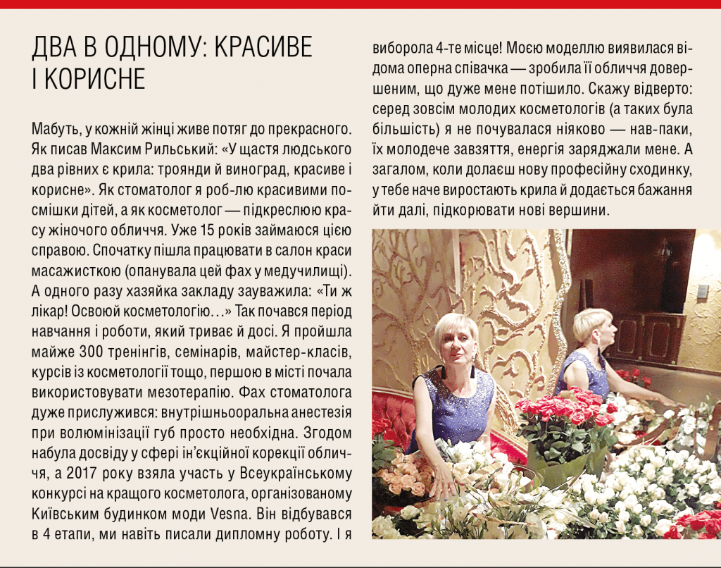 Два в одному: красиве  і корисне Мабуть, у кожній жінці живе потяг до прекрасного. Як писав Максим Рильський: «У щастя людського два рівних є крила: троянди й виноград, красиве і корисне». Як стоматолог я роб-лю красивими посмішки дітей, а як косметолог — підкреслюю красу жіночого обличчя. Уже 15 років займаюся цією справою. Спочатку пішла працювати в салон краси масажисткою (опанувала цей фах у медучилищі). А одного разу хазяйка закладу зауважила: «Ти ж лікар! Освоюй косметологію…» Так почався період навчання і роботи, який триває й досі. Я прой­шла майже 300 тренінгів, семінарів, майстер-класів, курсів із косметології тощо, першою в місті почала використовувати мезотерапію. Фах стоматолога дуже прислужився: внутрішньооральна анестезія при волюмінізації губ просто необхідна. Згодом набула досвіду у сфері ін’єкційної корекції обличчя, а 2017 року взяла участь у Всеукраїнському конкурсі на кращого косметолога, організованому Київським будинком моди Vesna. Він відбувався в 4 етапи, ми навіть писали дипломну роботу. І я виборола 4-те місце! Моєю моделлю виявилася відома оперна співачка — зробила її обличчя довершеним, що дуже мене потішило. Скажу відверто: серед зовсім молодих косметологів (а таких була більшість) я не почувалася ніяково — нав-паки, їх молодече завзяття, енергія заряджали мене. А загалом, коли долаєш нову професійну сходинку, у тебе наче виростають крила й додається бажання йти далі, підкорювати нові вершини.